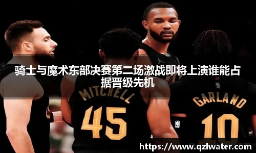 骑士与魔术东部决赛第二场激战即将上演谁能占据晋级先机